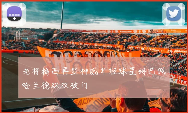老将梅西再显神威年轻球星姆巴佩哈兰德双双破门