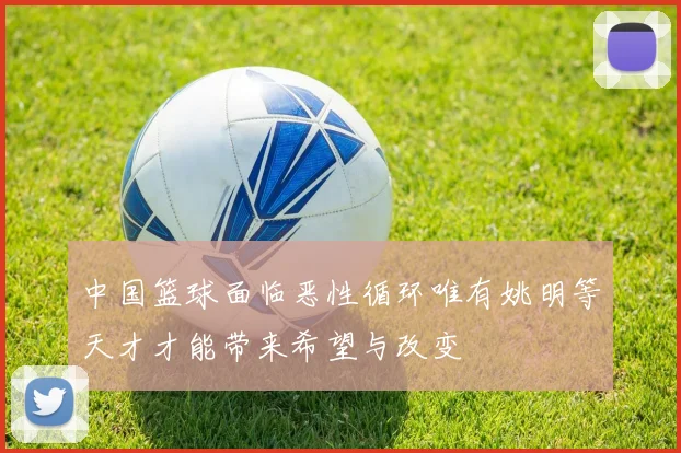 中国篮球面临恶性循环唯有姚明等天才才能带来希望与改变