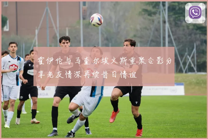 霍伊伦与马奎尔埃文斯重聚合影分享老友情深再续昔日情谊