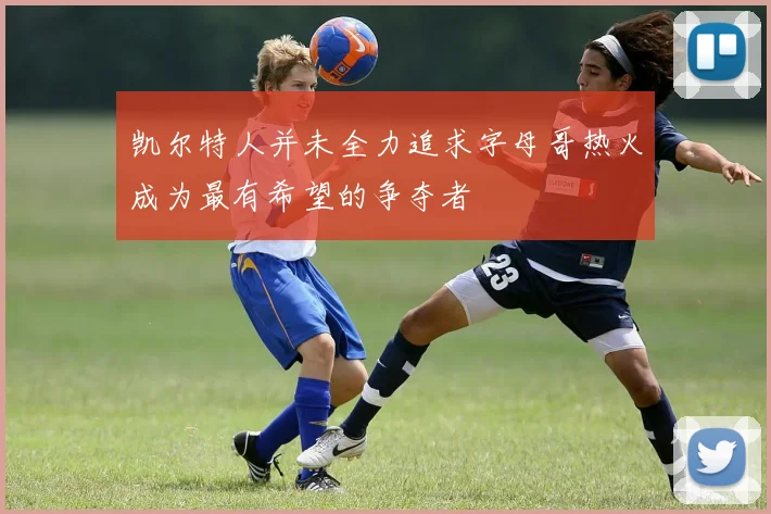 凯尔特人并未全力追求字母哥热火成为最有希望的争夺者
