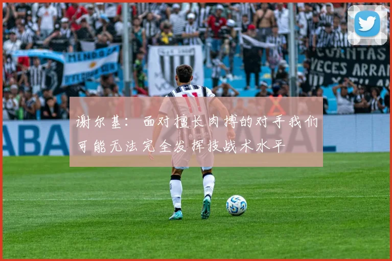 谢尔基：面对擅长肉搏的对手我们可能无法完全发挥技战术水平