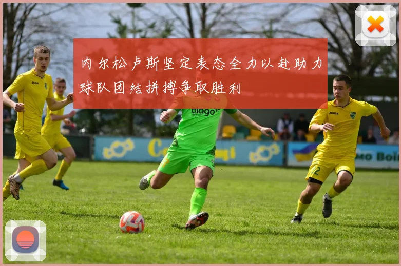 内尔松卢斯坚定表态全力以赴助力球队团结拼搏争取胜利