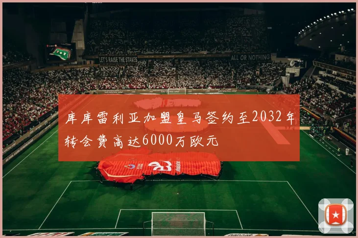 库库雷利亚加盟皇马签约至2032年转会费高达6000万欧元