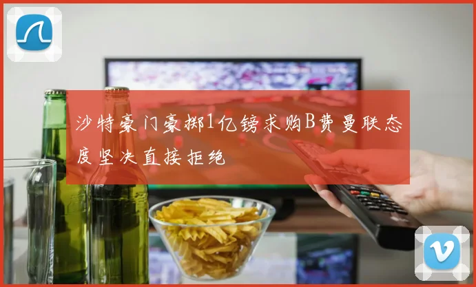 沙特豪门豪掷1亿镑求购B费曼联态度坚决直接拒绝