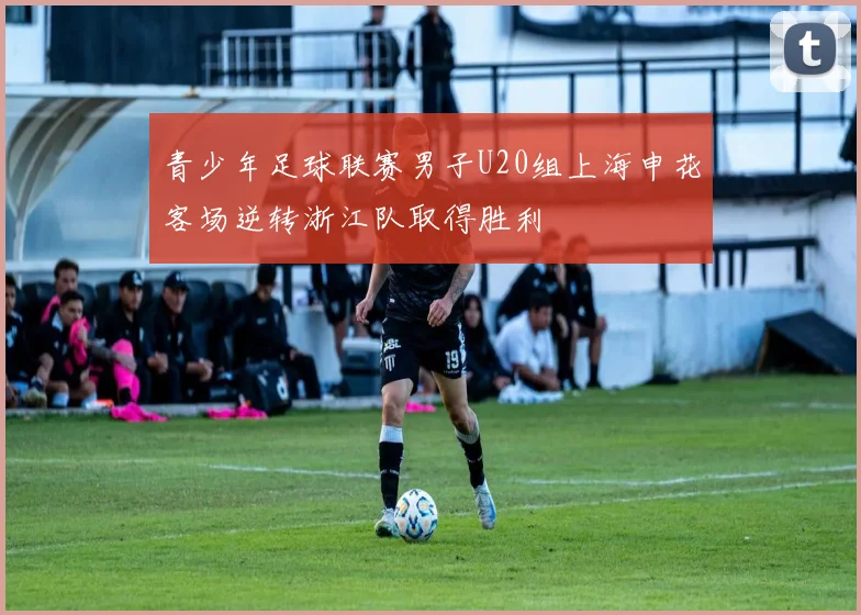 青少年足球联赛男子U20组上海申花客场逆转浙江队取得胜利