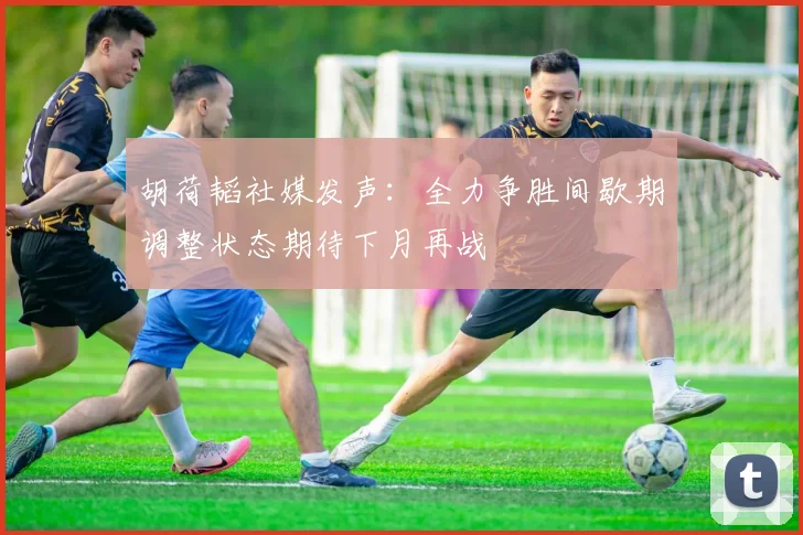 胡荷韬社媒发声：全力争胜间歇期调整状态期待下月再战