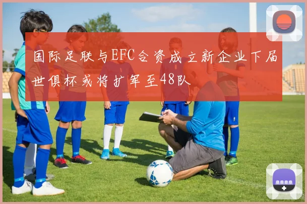 国际足联与EFC合资成立新企业下届世俱杯或将扩军至48队