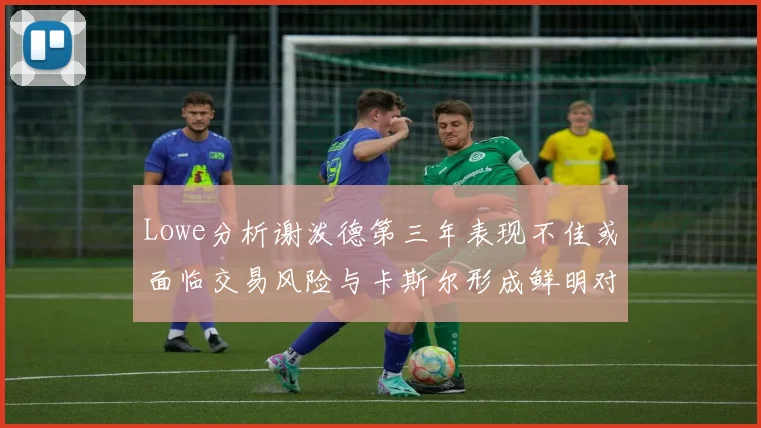 Lowe分析谢泼德第三年表现不佳或面临交易风险与卡斯尔形成鲜明对比